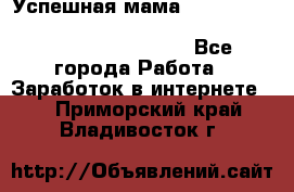  Успешная мама                                                                 - Все города Работа » Заработок в интернете   . Приморский край,Владивосток г.